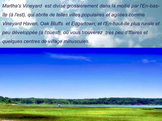 Martha’s Vineyard est divisé grossièrement dans la moitié par l'En-bas-
île (à l'est), qui abrite de telles villes populaires et agitées comme
Vineyard Haven, Oak Bluffs et Edgartown; et l'En-haut-île plus rurale et
peu développée (à l'ouest), où vous trouverez très peu d’ffaires et
quelques centres de village minuscules.
 