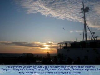 Il faut prendre un ferry de Cape Cod à l'île pour explorer les villes du Martha’s
Vineyard : Vineyard’s Haven (Tisbury), Edgartown, Oak Bluffs, Chilmark et Aquinnah. Le
ferry fonctionne aussi comme un transport de voitures.
 