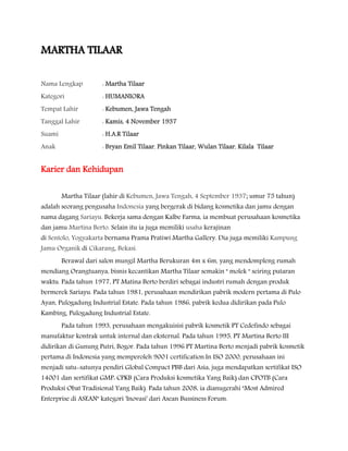 MARTHA TILAAR
Nama Lengkap : Martha Tilaar
Kategori : HUMANIORA
Tempat Lahir : Kebumen, Jawa Tengah
Tanggal Lahir : Kamis, 4 November 1937
Suami : H.A.R Tilaar
Anak : Bryan Emil Tilaar, Pinkan Tilaar, Wulan Tilaar, Kilala Tilaar
Karier dan Kehidupan
Martha Tilaar (lahir di Kebumen, Jawa Tengah, 4 September 1937; umur 75 tahun)
adalah seorang pengusaha Indonesia yang bergerak di bidang kosmetika dan jamu dengan
nama dagang Sariayu. Bekerja sama dengan Kalbe Farma, ia membuat perusahaan kosmetika
dan jamu Martina Berto. Selain itu ia juga memiliki usaha kerajinan
di Sentolo, Yogyakarta bernama Prama Pratiwi Martha Gallery. Dia juga memiliki Kampung
Jamu Organik di Cikarang, Bekasi.
Berawal dari salon mungil Martha Berukuran 4m x 6m, yang mendompleng rumah
mendiang Orangtuanya, bisnis kecantikan Martha Tilaar semakin " molek " seiring putaran
waktu. Pada tahun 1977, PT Matina Berto berdiri sebagai industri rumah dengan produk
bermerek Sariayu. Pada tahun 1981, perusahaan mendirikan pabrik modern pertama di Pulo
Ayan, Pulogadung Industrial Estate. Pada tahun 1986, pabrik kedua didirikan pada Pulo
Kambing, Pulogadung Industrial Estate.
Pada tahun 1993, perusahaan mengakuisisi pabrik kosmetik PT Cedefindo sebagai
manufaktur kontrak untuk internal dan eksternal. Pada tahun 1995, PT Martina Berto III
didirikan di Gunung Putri, Bogor. Pada tahun 1996 PT Martina Berto menjadi pabrik kosmetik
pertama di Indonesia yang memperoleh 9001 certification.In ISO 2000, perusahaan ini
menjadi satu-satunya pendiri Global Compact PBB dari Asia, juga mendapatkan sertifikat ISO
14001 dan sertifikat GMP: CPKB (Cara Produksi kosmetika Yang Baik) dan CPOTB (Cara
Produksi Obat Tradisional Yang Baik). Pada tahun 2008, ia dianugerahi "Most Admired
Enterprise di ASEAN" kategori 'Inovasi' dari Asean Bussiness Forum.
 