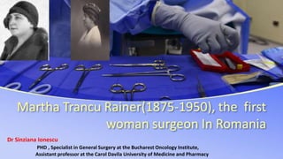 Martha Trancu Rainer(1875-1950), the first
woman surgeon In Romania
Dr Sinziana Ionescu
PHD , Specialist in General Surgery at the Bucharest Oncology Institute,
Assistant professor at the Carol Davila University of Medicine and Pharmacy
 