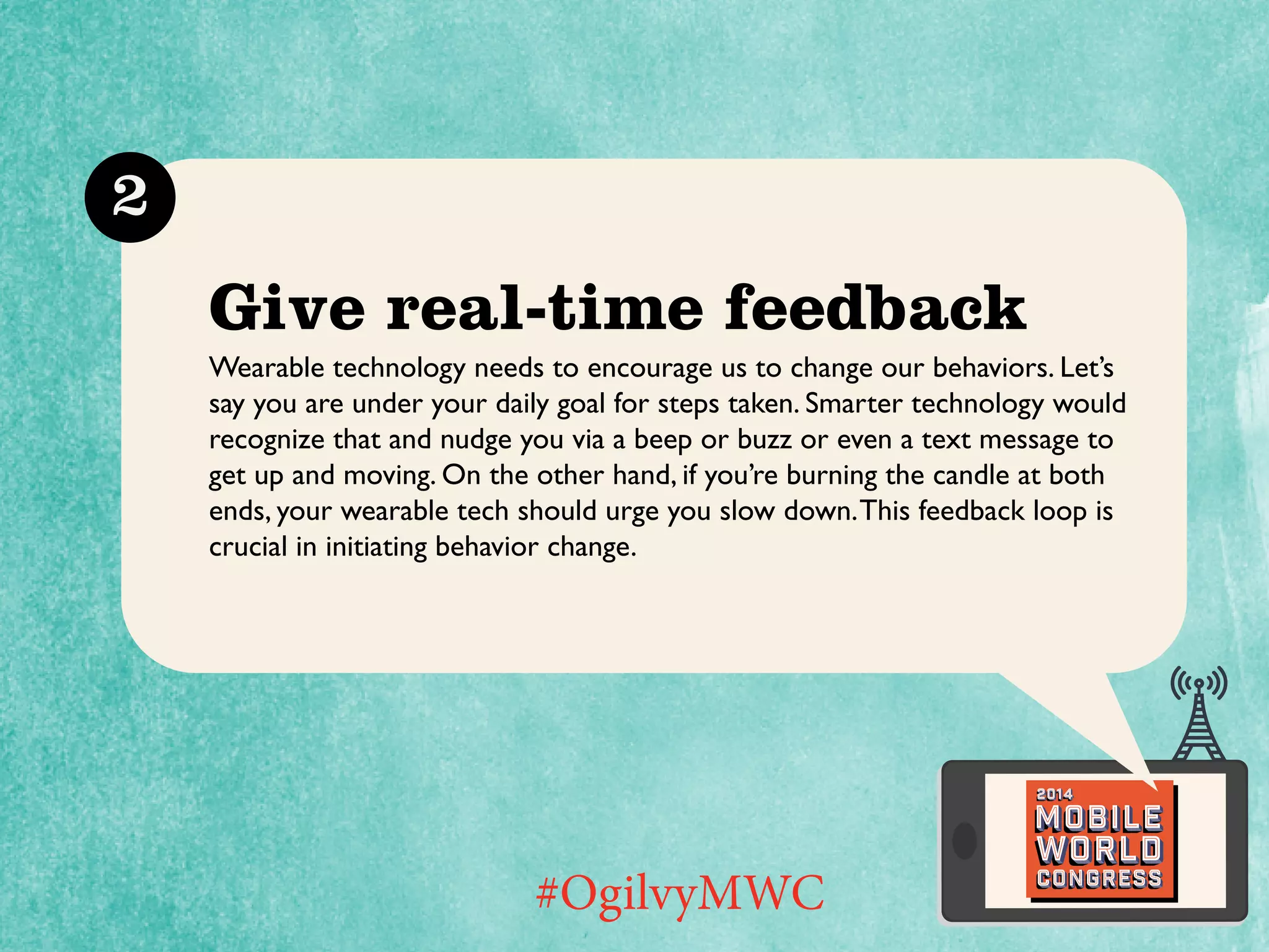 2

Give real-time feedback
Wearable technology needs to encourage us to change our behaviors. Let’s
say you are under your daily goal for steps taken. Smarter technology would
recognize that and nudge you via a beep or buzz or even a text message to
get up and moving. On the other hand, if you’re burning the candle at both
ends, your wearable tech should urge you slow down. This feedback loop is
crucial in initiating behavior change.

2014

Mobile

#OgilvyMWC

world
Congress

 