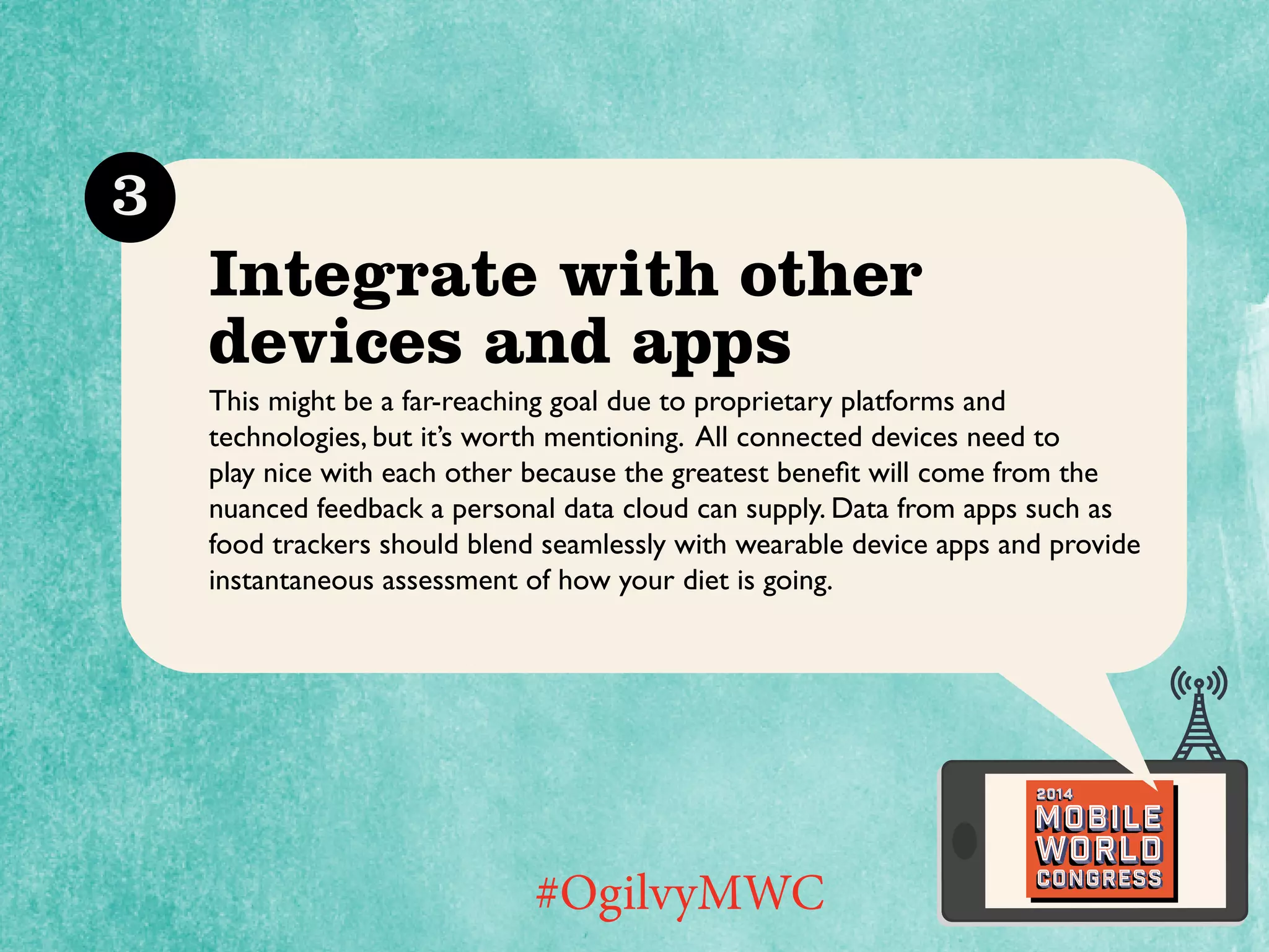 3

Integrate with other
devices and apps
This might be a far-reaching goal due to proprietary platforms and
technologies, but it’s worth mentioning. All connected devices need to
play nice with each other because the greatest benefit will come from the
nuanced feedback a personal data cloud can supply. Data from apps such as
food trackers should blend seamlessly with wearable device apps and provide
instantaneous assessment of how your diet is going.

2014

Mobile

#OgilvyMWC

world
Congress

 