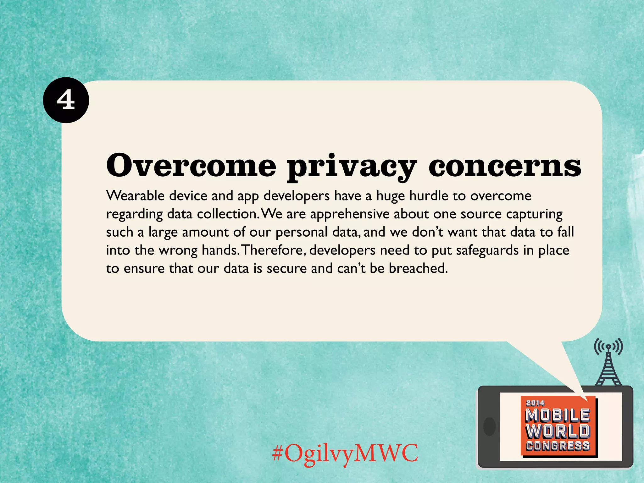 4

Overcome privacy concerns
Wearable device and app developers have a huge hurdle to overcome
regarding data collection. We are apprehensive about one source capturing
such a large amount of our personal data, and we don’t want that data to fall
into the wrong hands. Therefore, developers need to put safeguards in place
to ensure that our data is secure and can’t be breached.

2014

Mobile

#OgilvyMWC

world
Congress

 
