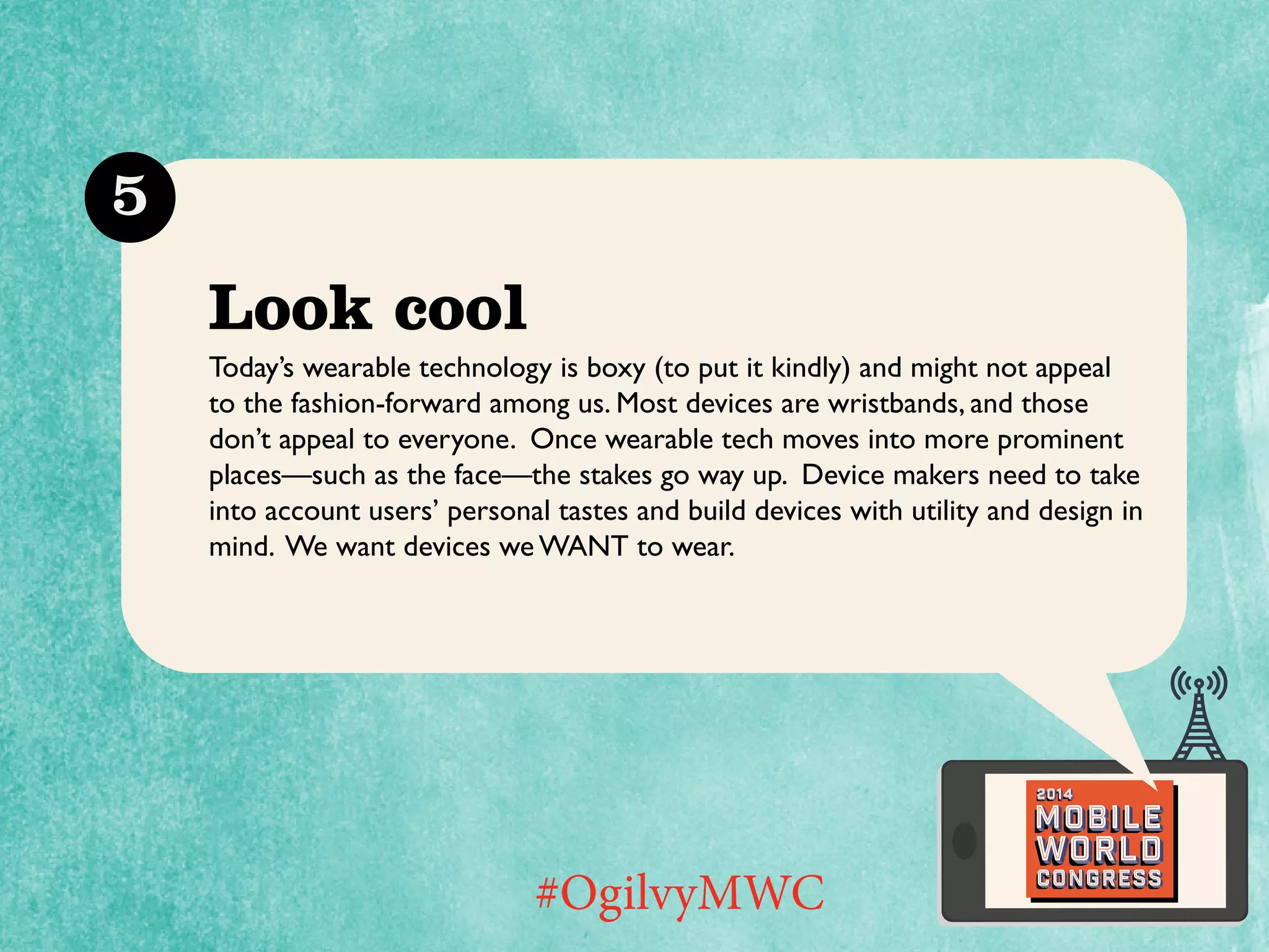 5

Look cool
Today’s wearable technology is boxy (to put it kindly) and might not appeal
to the fashion-forward among us. Most devices are wristbands, and those
don’t appeal to everyone. Once wearable tech moves into more prominent
places—such as the face—the stakes go way up. Device makers need to take
into account users’ personal tastes and build devices with utility and design in
mind. We want devices we want to wear.

2014

Mobile

#OgilvyMWC

world
Congress

 