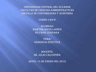 UNIVERSIDAD CENTRAL DEL ECUADOR
FACULTAD DE CIENCIAS ADMINISTRATIVAS
 ESCUELA DE CONTABILIDAD Y AUDITORIA

            CURSO: CA9-6

             ALUMNAS:
        MARTHA ROCIO LAINEZ
         SILVANA VERGARA

              TEMA:
         GERENCIA EFECTIVA


              DOCENTE:
        DR. JULIO CALVOPIÑA

     QUITO, 14 DE ENERO DEL 2012
 