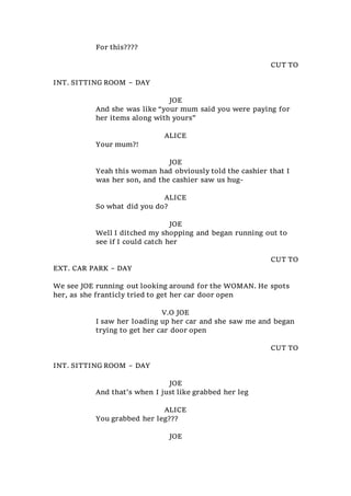 For this????
CUT TO
INT. SITTING ROOM – DAY
JOE
And she was like “your mum said you were paying for
her items along with yours”
ALICE
Your mum?!
JOE
Yeah this woman had obviously told the cashier that I
was her son, and the cashier saw us hug-
ALICE
So what did you do?
JOE
Well I ditched my shopping and began running out to
see if I could catch her
CUT TO
EXT. CAR PARK – DAY
We see JOE running out looking around for the WOMAN. He spots
her, as she franticly tried to get her car door open
V.O JOE
I saw her loading up her car and she saw me and began
trying to get her car door open
CUT TO
INT. SITTING ROOM – DAY
JOE
And that’s when I just like grabbed her leg
ALICE
You grabbed her leg???
JOE
 