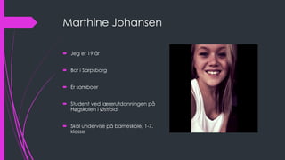 Marthine Johansen
 Jeg er 19 år
 Bor i Sarpsborg
 Er samboer
 Student ved lærerutdanningen på
Høgskolen i Østfold
 Skal undervise på barneskole, 1-7.
klasse
 