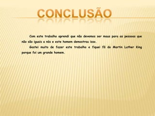 Com este trabalho aprendi que não devemos ser maus para as pessoas que
não são iguais a nós e este homem demostrou isso.
Gostei muito de fazer este trabalho e fiquei fã do Martin Luther King
porque foi um grande homem.
 