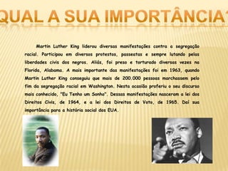 Martin Luther King liderou diversas manifestações contra a segregação
racial. Participou em diversos protestos, passeatas e sempre lutando pelas
liberdades civis dos negros. Aliás, foi preso e torturado diversas vezes na
Florida, Alabama. A mais importante das manifestações foi em 1963, quando
Martin Luther King conseguiu que mais de 200.000 pessoas marchassem pelo
fim da segregação racial em Washington. Nesta ocasião proferiu o seu discurso
mais conhecido, "Eu Tenho um Sonho". Dessas manifestações nasceram a lei dos
Direitos Civis, de 1964, e a lei dos Direitos de Voto, de 1965. Daí sua
importância para a história social dos EUA.
 