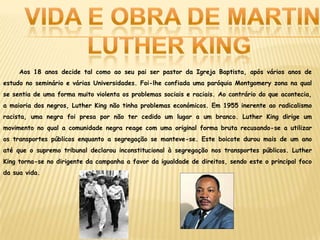 Aos 18 anos decide tal como ao seu pai ser pastor da Igreja Baptista, após vários anos de
estudo no seminário e várias Universidades. Foi-lhe confiada uma paróquia Montgomery zona na qual
se sentia de uma forma muito violenta os problemas sociais e raciais. Ao contrário do que acontecia,
a maioria dos negros, Luther King não tinha problemas económicos. Em 1955 inerente ao radicalismo
racista, uma negra foi presa por não ter cedido um lugar a um branco. Luther King dirige um
movimento no qual a comunidade negra reage com uma original forma bruta recusando-se a utilizar
os transportes públicos enquanto a segregação se manteve-se. Este boicote durou mais de um ano
até que o supremo tribunal declarou inconstitucional à segregação nos transportes públicos. Luther
King torna-se no dirigente da campanha a favor da igualdade de direitos, sendo este o principal foco
da sua vida.
 