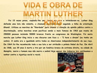 Foi 15 vezes preso, explodiu-lhe uma bomba em casa e intimidavam-no. Luther King
defende uma luta não violenta, o chamado pacifismo activo seguindo a linha da orientação
Ghandi. Utilizou as marchas de "liberdade" para chamar a atenção da opinião pública contra a
discriminação, estas marchas eram pacificas sendo a mais famosa de 1963 que reuniu de
250000 pessoas incluindo 50000 brancos frente ao congressos de Washington. Foi nesta
marcha que Luther King inicia o seu discurso com face a - "I have a dream" (eu tenho um
sonho). O sonho era a igualdade entra todos os Americanos independentemente da sua raça.
Em 1964 foi-lhe reconhecida toda a sua luta a ser atribuído o prémio Nobel da Paz. Em Abril
de 1968, aos 39 anos é morto a tiro por um fanático branco de extrema direita, na cidade de
Memphis, morre o homem mas não morre o sonho! Hoje apesar das inúmeras leis continuamos a
sonhar contra a injustiça social e racial.
 