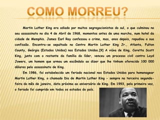 Martin Luther King era odiado por muitos segregacionistas do sul, o que culminou no
seu assassinato no dia 4 de Abril de 1968, momentos antes de uma marcha, num hotel da
cidade de Memphis. James Earl Ray confessou o crime, mas, anos depois, repudiou a sua
confissão. Encontra-se sepultado no Centro Martin Luther King Jr., Atlanta, Fulton
County, Geórgia (Estados Unidos) nos Estados Unidos.[9] A viúva de King, Coretta Scott
King, junto com o restante da família do líder, venceu um processo civil contra Loyd
Jowers, um homem que armou um escândalo ao dizer que lhe tinham oferecido 100 000
dólares pelo assassinato de King.
Em 1986, foi estabelecido um feriado nacional nos Estados Unidos para homenagear
Martin Luther King, o chamado Dia de Martin Luther King - sempre na terceira segunda-
feira do mês de janeiro, data próxima ao aniversário de King. Em 1993, pela primeira vez,
o feriado foi cumprido em todos os estados do país.
 
