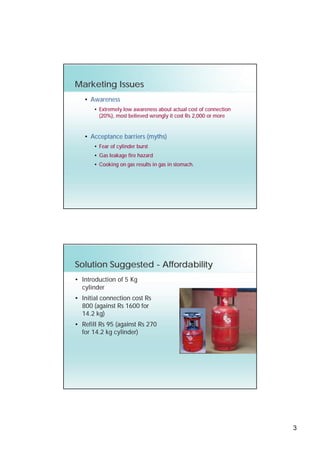Marketing Issues
   • Awareness
       • Extremely low awareness about actual cost of connection
         (20%), most believed wrongly it cost Rs 2,000 or more


   • Acceptance barriers (myths)
       • Fear of cylinder burst
       • Gas leakage fire hazard
       • Cooking on gas results in gas in stomach.




Solution Suggested - Affordability
• Introduction of 5 Kg
  cylinder
• Initial connection cost Rs
  800 (against Rs 1600 for
  14.2 kg)
• Refill Rs 95 (against Rs 270
  for 14.2 kg cylinder)




                                                                   3
 