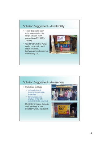 Solution Suggested - Availability
• Town dealers to open
  extension counters in
  larger villages (with
  population of 5, 000 to
  10,000)
• Use HPCL’s Petrol Pump
  outlet network in semi
  urban locations,
  highways/arterial roads for
  distributing LPG




Solution Suggested - Awareness
• Participate in Haats
   • communicate and
     demonstrate safe usage
     instructions
   • Communicate price
     structure of 5kg LPG
     cylinder (initial & recurring)
• Reminder message through
  wall paintings at haat
  boundary walls, bus stands




                                      4
 