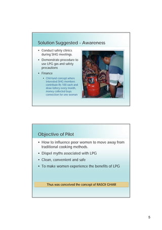 Solution Suggested - Awareness
• Conduct safety clinics
  during SHG meetings.
• Demonstrate procedure to
  use LPG gas and safety
  precautions
• Finance
   • Chit-fund concept where
     interested SHG members
     contribute Rs 100 each and
     draw lottery every month,
     money collected buys
     connection for one woman




Objective of Pilot
• How to influence poor women to move away from
  traditional cooking methods.
• Dispel myths associated with LPG
• Clean, convenient and safe
• To make women experience the benefits of LPG



      Thus was conceived the concept of RASOI GHAR




                                                     5
 