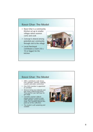 Rasoi Ghar: The Model
• Rasoi Ghar is a community
  Kitchen set up in smaller
  villages where women
  come and cook
• Concept is shared among
  potential user community
  through visit to the village
• Local Panchayat
  contributes a room (10 x
  10 or bigger) for the
  kitchen




Rasoi Ghar: The Model
• HPCL contributes cook stoves,
  LPG cylinders, utensils, cooking
  counter and water connection
• One SHG member is appointed
  as caretaker
• Women bring raw materials and
  take away cooked food home.
  They pay Rs 2 per half hour for
  gas usage
• Caretaker woman collects
  money which is used to order
  refill cylinders, keeps premises
  clean. Her monthly stipend also
  paid out of this collection.
• The model is self sustaining and
  scalable




                                     6
 
