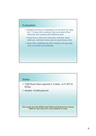 Evaluation
   • Marginal increase in expenditure on fuel (Rs 0.52 / day),
     but 1 ½ hours time saved per day on account of fuel
     collection and cooking with traditional fuels
   • Saved time is utilized in productive activities, better
     child care, domestic chores and increased leisure time
   • Rasoi Ghar established by SHG members are generally
     more successful and sustainable




Status
• 1500 Rasoi Ghars opened in 3 states– U P, M P &
  Orissa
• Another 10,000 planned




This model won the RMAAI Gold Medal and Special Jury Award,
       2005 for best long term rural initiative in India




                                                                 8
 