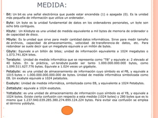 MEDIDA:
• Bit:Bit: Un bit es una señal electrónica que puede estar encendida (1) o apagada (0). Es la unidad
más pequeña de información que utiliza un ordenador.
• Byte:Byte: Un byte es la unidad fundamental de datos en los ordenadores personales, un byte son
ocho bits contiguos.
• Kbyte:Kbyte: Un Kilobyte es una unidad de medida equivalente a mil bytes de memoria de ordenador o
de capacidad de disco.
• Mbyte:Mbyte: Es la unidad que sirve para medir cantidad datos informáticos. Sirve para medir tamaño
de archivos, capacidad de almacenamiento, velocidad de transferencia de datos, etc. Para
redondear se suele decir que un megabyte equivale a un millón de bytes.
• Gbyte:Gbyte: Equivale a un billón de bites; unidad de información equivalente a 1024 megabytes o
1.073.741.824 bites.
• Terabyte:Terabyte: Unidad de medida informática que se representa como "TB" y equivale a: 2 elevado al
40 bytes. En la práctica, un terabyte puede ser tanto 1.000.000.000.000 bytes, como
1.099.511.627.776 bytes. Equivale a 1.024 veces un gigabyte.
• Petabyte:Petabyte: es una unidad de almacenamiento de información cuyo símbolo es el PB, y equivale a
1015 bytes = 1.000.000.000.000.000 de bytes. Unidad de medida informática simbolizada como
EB. Un exabyte equivale a 1024 petabytes.
• Exabyte:Exabyte: Unidad de medida informática, simbolizada como EB, y equivalente a 1024 Petabytes.
• Zettabyte:Zettabyte: equivale a 1024 exabytes.
• Yottabyte:Yottabyte: es una unidad de almacenamiento de información cuyo símbolo es el YB, y equivale a
1024 bytes. Existe cierta confusión con respecto a esta medida (1024 bytes) y 280 bytes que es lo
mismo que 1.237.940.039.285.380.274.899.124.224 bytes. Para evitar esa confusión se emplea
el término yobibyte.
•
•
 