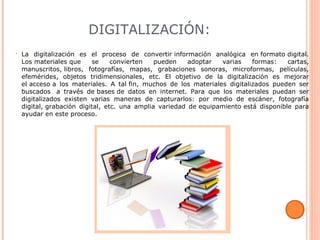 DIGITALIZACIÓN:
• La digitalización es el proceso de convertir información analógica en formato digital.
Los materiales que se convierten pueden adoptar varias formas: cartas,
manuscritos, libros, fotografías, mapas, grabaciones sonoras, microformas, películas,
efemérides, objetos tridimensionales, etc. El objetivo de la digitalización es mejorar
el acceso a los materiales. A tal fin, muchos de los materiales digitalizados pueden ser
buscados a través de bases de datos en internet. Para que los materiales puedan ser
digitalizados existen varias maneras de capturarlos: por medio de escáner, fotografía
digital, grabación digital, etc. una amplia variedad de equipamiento está disponible para
ayudar en este proceso.
 