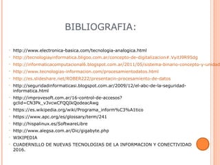 BIBLIOGRAFIA:
• http://www.electronica-basica.com/tecnologia-analogica.html
• http://tecnologiayinformatica.bligoo.com.ar/concepto-de-digitalizacion#.VyitJ9R95dg
• http://informaticacomputacional6.blogspot.com.ar/2011/05/sistema-binario-concepto-y-unidade
• http://www.tecnologias-informacion.com/procesamientodatos.html
• http://es.slideshare.net/ROBER222/presentacin-procesamiento-de-datos
• http://seguridadinformaticasi.blogspot.com.ar/2009/12/el-abc-de-la-seguridad-
informatica.html
• http://improvesoft.com.ar/16-control-de-accesos?
gclid=CN3Pk_v3vcwCFQQIkQodeacAwg
• https://es.wikipedia.org/wiki/Programa_inform%C3%A1tico
• https://www.apc.org/es/glossary/term/241
• http://hispalinux.es/SoftwareLibre
• http://www.alegsa.com.ar/Dic/gigabyte.php
• WIKIPEDIA
• CUADERNILLO DE NUEVAS TECNOLOGIAS DE LA INFORMACION Y CONECTIVIDAD
2016.
 