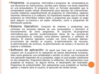 ●Programa: Un programa informático o programa de computadora es
una secuencia de instrucciones, escritas para realizar una tarea específica
en una computadora. El programa tiene un formato ejecutable que la
computadora puede utilizar directamente para ejecutar las instrucciones.
Cuando hablamos específicamente de programa en informática, estamos
haciendo referencia a un software. Es importante resaltar que la noción de
programa en informática refiere tanto a programas que exigen un pago
para adquirir su licencia y así poder utilizarlos, como a programas de
distribución gratuita.
●Sistema Operativo: Conjunto de órdenes y programas que
controlan los procesos básicos de una computadora y permiten el
funcionamiento de otros programas. El conjunto de programas
informáticos que permite la administración eficaz de los recursos de
una computadora es conocido como sistema operativo o software de
sistema. El sistema operativo cumple con cinco funciones básicas:
el suministro de interfaz al usuario, la administración de recursos,
la administración de archivos, la administración de tareas y el servicio de
soporte y utilidades.
●Software de aplicación: Es aquel que hace que el computador
coopere con el usuario en la realización de tareas típicamente humanas,
tales como gestionar una contabilidad o escribir un texto. Las funciones de
una aplicación dependen de su propósito, según el cual pueden clasificarse
en dos categorías: Programas básicos (o utilitarios): Son aplicaciones cuyo
propósito es mejorar, en alguna forma, el desempeño del ordenador.
Programas de productividad: Son aplicaciones cuyo propósito es facilitar,
agilizar y mejorar para el usuario, la ejecución de ciertas tareas.
 