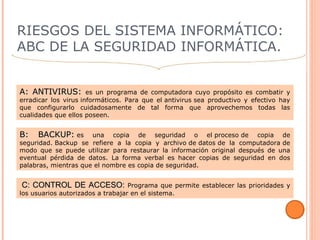 RIESGOS DEL SISTEMA INFORMÁTICO:
ABC DE LA SEGURIDAD INFORMÁTICA.
A: ANTIVIRUS:A: ANTIVIRUS: es un programa de computadora cuyo propósito es combatir y
erradicar los virus informáticos. Para que el antivirus sea productivo y efectivo hay
que configurarlo cuidadosamente de tal forma que aprovechemos todas las
cualidades que ellos poseen.
B: BACKUP:B: BACKUP: es una copia de seguridad o el proceso de copia de
seguridad. Backup se refiere a la copia y archivo de datos de la computadora de
modo que se puede utilizar para restaurar la información original después de una
eventual pérdida de datos. La forma verbal es hacer copias de seguridad en dos
palabras, mientras que el nombre es copia de seguridad.
  C: CONTROL DE ACCESO: C: CONTROL DE ACCESO: Programa que permite establecer las prioridades y
los usuarios autorizados a trabajar en el sistema.
 