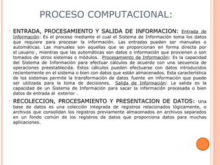 PROCESO COMPUTACIONAL:
• ENTRADA, PROCESAMIENTO Y SALIDA DE INFORMACION:ENTRADA, PROCESAMIENTO Y SALIDA DE INFORMACION: Entrada de
Información: Es el proceso mediante el cual el Sistema de Información toma los datos
que requiere para procesar la información. Las entradas pueden ser manuales o
automáticas. Las manuales son aquellas que se proporcionan en forma directa por
el usuario , mientras que las automáticas son datos o información que provienen o son
tomados de otros sistemas o módulos. Procesamiento de Información: Es la capacidad
del Sistema de Información para efectuar cálculos de acuerdo con una secuencia de
operaciones preestablecida. Estos cálculos pueden efectuarse con datos introducidos
recientemente en el sistema o bien con datos que están almacenados. Esta característica
de los sistemas permite la transformación de datos fuente en información que puede
ser utilizada para la toma de decisiones. Salida de Información: La salida es la
capacidad de un Sistema de Información para sacar la información procesada o bien
datos de entrada al exterior .
• RECOLECCION, PROCESAMIENTO Y PRESENTACION DE DATOS:RECOLECCION, PROCESAMIENTO Y PRESENTACION DE DATOS: Una
base de datos es una colección integrada de registros relacionados lógicamente, o
archivos que consolidan los registros previamente almacenados en archivos separados
en un fondo común de los registros de datos que proporciona datos para muchas
aplicaciones.
 