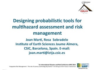 Designing probabilistc tools for 
multhazard assessment and risk 
5th Internatonal Disaster and Risk Conference IDRC 2014 
‘Integratve Risk Management - The role of science, technology & practce‘ • 24-28 August 2014 • Davos • Switzerland 
www.grforum.org 
management 
Joan Mart, Rosa Sobradelo 
Insttute of Earth Sciences Jaume Almera, 
CSIC, Barcelona, Spain. E-mail: 
joan.mart@ictja.csic.es 
 