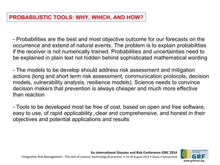 5th Internatonal Disaster and Risk Conference IDRC 2014 
‘Integratve Risk Management - The role of science, technology & practce‘ • 24-28 August 2014 • Davos • Switzerland 
www.grforum.org 
PROBABILISTIC TOOLS: WHY, WHICH, AND HOW? 
- Probabilities are the best and most objective outcome for our forecasts on the 
occurrence and extend of natural events. The problem is to explain probabilities 
if the receiver is not numerically trained. Probabilities and uncertainties need to 
be explained in plain text not hidden behind sophisticated mathematical wording 
- The models to be develop should address risk assessment and mitigation 
actions (long and short term risk assessment, communication protocols, decision 
models, vulnerability analysis, resilience models). Science needs to convince 
decision makers that prevention is always cheaper and much more effective 
than reaction 
- Tools to be developed most be free of cost, based on open and free software, 
easy to use, of rapid applicability, clear and comprehensive, and honest in their 
objectives and potential applications and results 
 