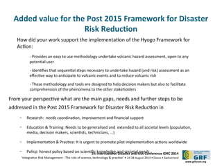 Added value for the Post 2015 Framework for Disaster 
5th Internatonal Disaster and Risk Conference IDRC 2014 
‘Integratve Risk Management - The role of science, technology & practce‘ • 24-28 August 2014 • Davos • Switzerland 
www.grforum.org 
Risk Reducton 
How did your work support the implementaton of the Hyogo Framework for 
Acton: 
- Provides an easy to use methodology undertake volcanic hazard assessment, open to any 
potental user 
- Identfes that sequental steps necessary to undertake hazard (and risk) assessment as an 
efectve way to antcipate to volcanic events and to reduce volcanic risk 
- These methodology and tools are designed to help decision makers but also to facilitate 
comprehension of the phenomena to the other stakeholders 
From your perspectve what are the main gaps, needs and further steps to be 
addressed in the Post 2015 Framework for Disaster Risk Reducton in 
– Research: needs coordinaton, improvement and fnancial support 
– Educaton & Training: Needs to be generalised and extended to all societal levels (populaton, 
media, decision makers, scientsts, technicians, ...) 
– Implementaton & Practce: It is urgent to promote pilot implementaton actons worldwide 
– Policy: honest policy based on scientfc knowledge and societal needs 
 