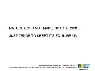 NATURE DOES NOT MAKE DISASTERS!!!!........ 
JUST TENDS TO KEEPT ITS EQUILIBRIUM 
5th Internatonal Disaster and Risk Conference IDRC 2014 
‘Integratve Risk Management - The role of science, technology & practce‘ • 24-28 August 2014 • Davos • Switzerland 
www.grforum.org 
 