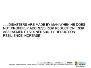 ….....DISASTERS ARE MADE BY MAN WHEN HE DOES 
NOT PROPERLY ADDRESS RISK REDUCTION (RISK 
ASSESSMENT + VULNERABILITY REDUCTION + 
RESILIENCE INCREASE) 
5th Internatonal Disaster and Risk Conference IDRC 2014 
‘Integratve Risk Management - The role of science, technology & practce‘ • 24-28 August 2014 • Davos • Switzerland 
www.grforum.org 
 