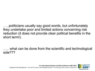 ….....politicians usually say good words, but unfortunately 
they undertake poor and limited actions concerning risk 
reduction (it does not provide clear political benefits in the 
short term!). 
…..... what can be done from the scientific and technological 
side??? 
5th Internatonal Disaster and Risk Conference IDRC 2014 
‘Integratve Risk Management - The role of science, technology & practce‘ • 24-28 August 2014 • Davos • Switzerland 
www.grforum.org 
 
