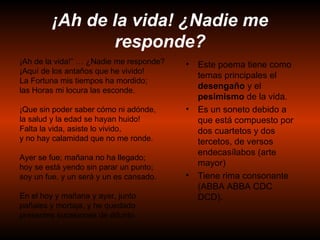 ¡Ah de la vida! ¿Nadie me responde? Este poema tiene como temas principales el  desengaño  y el  pesimismo  de la vida. Es un soneto debido a que está compuesto por dos cuartetos y dos tercetos, de versos endecasílabos (arte mayor) Tiene rima consonante (ABBA ABBA CDC DCD). ¡ Ah de la vida!” … ¿Nadie me responde? ¡Aquí de los antaños que he vivido! La Fortuna mis tiempos ha mordido; las Horas mi locura las esconde.  ¡Que sin poder saber cómo ni adónde, la salud y la edad se hayan huido! Falta la vida, asiste lo vivido, y no hay calamidad que no me ronde.  Ayer se fue; mañana no ha llegado; hoy se está yendo sin parar un punto; soy un fue, y un será y un es cansado.  En el hoy y mañana y ayer, junto pañales y mortaja, y he quedado presentes sucesiones de difunto. 