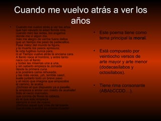 Cuando me vuelvo atrás a ver los años Cuando me vuelvo atrás a ver los años  que han nevado la edad florida mía;  cuando miro las redes, los engaños  donde me vi algún día,  más me alegro de verme fuera dellos  que un tiempo me pesó de padecellos.  Pasa Veloz del mundo la figura,  y la muerte los pasos apresura;  la vida fugitiva nunca para,  ni el Tiempo vuelve atrás la anciana cara.  A llanto nace el hombre, y entre tanto  nace con el llanto  y todas las miserias una a una,  y sin saberlo empieza la Jornada  desde la primera cuna  a la postrera cama rehusada;  y las más veces, ¡oh, terrible caso!,  suele juntarlo todo un breve paso  y el necio que imagina que empezaba  el camino, le acaba.  ¡Dichoso el que dispuesto ya a pasalle,  le empieza a andar con miedo de acaballe!  Sólo el necio mancebo,  que corona de flores la cabeza,  es el que solo empieza  siempre a vivir de nuevo.  ¡Dichoso aquel que Vive de tal suerte  que el sale a recibir su misma muerte! Este poema tiene como tema principal la  moral . Está compuesto por veintiocho versos de arte mayor y arte menor (dodecasílabos y octosílabos). Tiene rima consonante (ABAbCCDD…). 