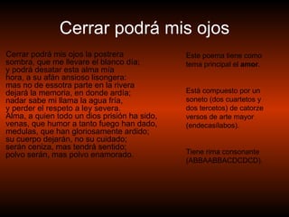 Cerrar podrá mis ojos Cerrar podrá mis ojos la postrera sombra, que me llevare el blanco día; y podrá desatar esta alma mía hora, a su afán ansioso lisongera: mas no de essotra parte en la rivera dejará la memoria, en donde ardía; nadar sabe mi llama la agua fría, y perder el respeto a ley severa. Alma, a quien todo un dios prisión ha sido, venas, que humor a tanto fuego han dado, medulas, que han gloriosamente ardido; su cuerpo dejarán, no su cuidado; serán ceniza, mas tendrá sentido; polvo serán, mas polvo enamorado. Este poema tiene como tema principal el  amor . Està compuesto por un soneto (dos cuartetos y dos tercetos) de catorze versos de arte mayor (endecasílabos). Tiene rima consonante (ABBAABBACDCDCD). 