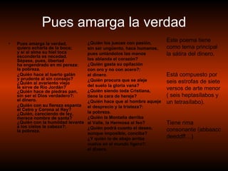 Pues amarga la verdad Pues amarga la verdad,  quiero echarla de la boca;  y si al alma su hiel toca  esconderla es necedad.  Sépase, pues, libertad  ha engendrado en mi pereza: la pobreza.  ¿Quién hace al tuerto galán  y prudente al sin consejo?  ¿Quién al avariento viejo  le sirve de Río Jordán?  ¿Quién hace de piedras pan,  sin ser el Dios verdadero?: el dinero.  ¿Quién con su fiereza espanta  el Cetro y Corona al Rey?  ¿Quién, careciendo de ley,  merece nombre de santa?  ¿Quién con la humildad levanta  a los cielos la cabeza?: la pobreza.  ¿Quién los jueces con pasión,  sin ser ungüento, hace humanos,  pues untándolos las manos  los ablanda el corazón?  ¿Quién gasta su opilación  con oro y no con acero?: el dinero.  ¿Quién procura que se aleje  del suelo la gloria vana?  ¿Quién siendo toda Cristiana,  tiene la cara de hereje?  ¿Quién hace que al hombre aqueje  el desprecio y la tristeza?: la pobreza.  ¿Quién la Montaña derriba  al Valle, la Hermosa al feo?  ¿Quién podrá cuanto el deseo,  aunque imposible, conciba?  ¿Y quién lo de abajo arriba  vuelve en el mundo ligero?: el dinero. Este poema tiene como tema principal la sátira del dinero. Está compuesto por seis estrofas de siete versos de arte menor ( seis heptasílabos y un tetrasílabo). Tiene rima consonante (abbaacc deeddff…) 