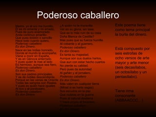 Poderoso caballero Madre, yo al oro me humillo,  Él es mi amante y mi amado,  Pues de puro enamorado  Anda continuo amarillo.  Que pues doblón o sencillo  Hace todo cuanto quiero,  Poderoso caballero  Es don Dinero.   Nace en las Indias honrado,  Donde el mundo le acompaña;  Viene a morir en España,  Y es en Génova enterrado.  Y pues quien le trae al lado  Es hermoso, aunque sea fiero,  Poderoso caballero  Es don Dinero.   Son sus padres principales,  Y es de nobles descendiente,  Porque en las venas de Oriente  Todas las sangres son Reales.  Y pues es quien hace iguales  Al rico y al pordiosero,  Poderoso caballero  Es don Dinero.   ¿A quién no le maravilla  Ver en su gloria, sin tasa,  Que es lo más ruin de su casa  Doña Blanca de Castilla?  Mas pues que su fuerza humilla  Al cobarde y al guerrero,  Poderoso caballero  Es don Dinero.   Es tanta su majestad,  Aunque son sus duelos hartos,  Que aun con estar hecho cuartos  No pierde su calidad.  Pero pues da autoridad  Al gañán y al jornalero,  Poderoso caballero  Es don Dinero.   Más valen en cualquier tierra  (Mirad si es harto sagaz)  Sus escudos en la paz  Que rodelas en la guerra.  Pues al natural destierra  Y hace propio al forastero,  Poderoso caballero  Es don Dinero. Este poema tiene como tema principal la burla del dinero. Está compuesto por seis estrofas de ocho versos de arte mayor y arte menor (seis decasílabos, un octosílabo y un pentasílabo). Tiene rima consonante (ABBAACCC…) 
