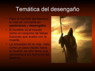Temática del desengaño Para el hombre del Barroco la vida se convierte en  pesimismo  y  desengaño . El hombre ve el mundo como un conjunto de falsas ilusiones que acaba con la muerte. La brevedad de la vida, vista como un paso rápido hacia la muerte, es otro tema que atormenta a los hombres del Barroco .  