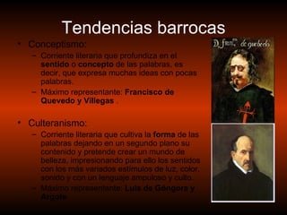 Tendencias barrocas Conceptismo: Corriente literaria que profundiza en el  sentido  o  concepto  de las palabras, es decir, que expresa muchas ideas con pocas palabras. Máximo representante:  Francisco de Quevedo y Villegas  . Culteranismo: Corriente literaria que cultiva la  forma  de las palabras dejando en un segundo plano su contenido y pretende crear un mundo de belleza, impresionando para ello los sentidos con los más variados estímulos de luz, color, sonido y con un lenguaje ampuloso y culto. Máximo representante:  Luis de Góngora y Argote   