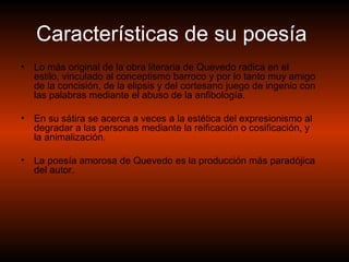 Características de su poesía   Lo más original de la obra literaria de Quevedo radica en el estilo, vinculado al conceptismo barroco y por lo tanto muy amigo de la concisión, de la elipsis y del cortesano juego de ingenio con las palabras mediante el abuso de la anfibología.  En su sátira se acerca a veces a la estética del expresionismo al degradar a las personas mediante la reificación o cosificación, y la animalización.  La poesía amorosa de Quevedo es la producción más paradójica del autor. 