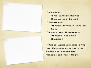 Bridges: San Juanico Bridge (Samar and Leyte) Toll-Ways: Manila North Diversion Road Roads and Highways: Marcos Highway (Baguio) These achievements gave the Philippines a taste of economic prosperity throughout the 1970’s 