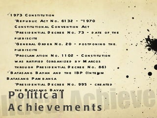 Political Achievements 1973 Constitution Republic Act No. 6132 – “1970 Constitutional Convention Act Presidential Decree No. 73 – date of the plebiscite General Order No. 20 – postponing the plebiscite Proclamation No. 1102 – Constitution was ratified (organized by Marcos through Presidential Decree No. 86) Batasang Bayan and the IBP (Interim Batasang Pambansa Presidential Decree No. 995 – created the Batasang Bayan  