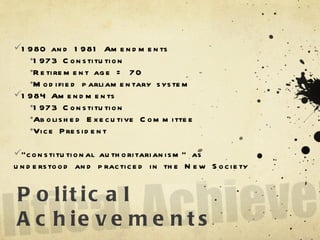 Political Achievements 1980 and 1981 Amendments 1973 Constitution Retirement age = 70 Modified parliamentary system 1984 Amendments 1973 Constitution Abolished Executive Committee Vice President “ constitutional authoritarianism” as understood and practiced in the New Society 