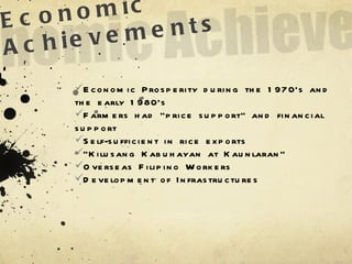 Economic Achievements Economic Prosperity during the 1970’s and the early 1980’s Farmers had “price support” and financial support Self-sufficient in rice exports “ Kilusang Kabuhayan at Kaunlaran” Overseas Filipino Workers Development of Infrastructures 