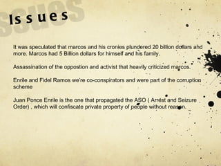 Issues It was speculated that marcos and his cronies plundered 20 billion dollars and more. Marcos had 5 Billion dollars for himself and his family. Assassination of the oppostion and activist that heavily criticized marcos. Enrile and Fidel Ramos we’re co-conspirators and were part of the corruption scheme Juan Ponce Enrile is the one that propagated the ASO ( Arrest and Seizure Order) , which will confiscate private property of people without reason. 