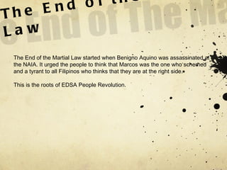 The End of the Martial Law The End of the Martial Law started when Benigno Aquino was assassinated at the NAIA. It urged the people to think that Marcos was the one who schemed and a tyrant to all Filipinos who thinks that they are at the right side.  This is the roots of EDSA People Revolution.  
