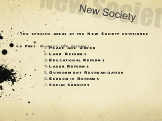 The specific areas of the New Society envisioned by Pres. Marcos for reform: Peace and Order Land Reforms Educational Reforms Labor Reforms Government Reorganization Economic Reforms Social Services New Society 