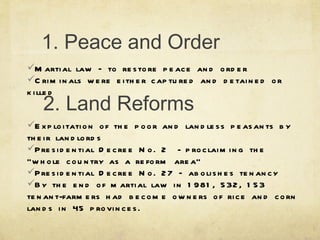 1. Peace and Order Martial law – to restore peace and order Criminals were either captured and detained or killed  2. Land Reforms Exploitation of the poor and landless peasants by their landlords Presidential Decree No. 2  - proclaiming the “whole country as a reform area” Presidential Decree No. 27 – abolishes tenancy By the end of martial law in 1981, 532, 153 tenant-farmers had become owners of rice and corn lands in 45 provinces.  