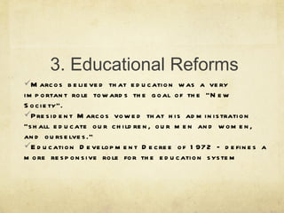 3. Educational Reforms Marcos believed that education was a very important role towards the goal of the “New Society”. President Marcos vowed that his administration “shall educate our children, our men and women, and ourselves.” Education Development Decree of 1972 – defines a more responsive role for the education system 